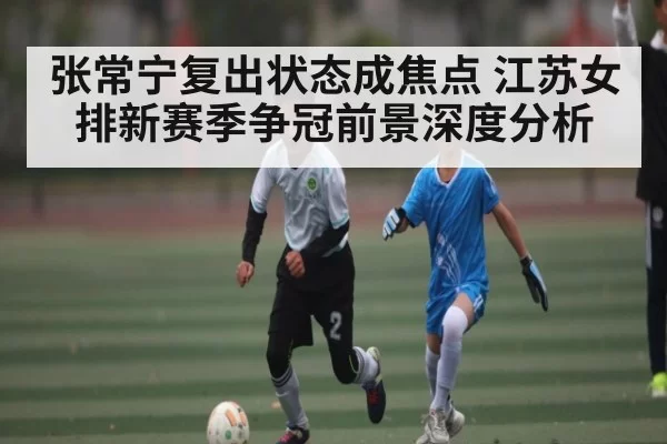 张常宁复出状态成焦点 江苏女排新赛季争冠前景深度分析